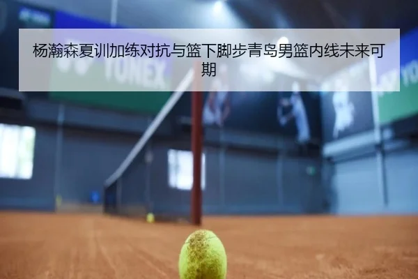 杨瀚森夏训加练对抗与篮下脚步青岛男篮内线未来可期