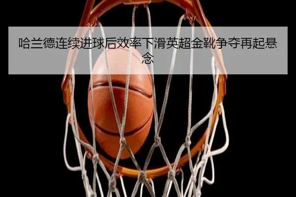 哈兰德连续进球后效率下滑英超金靴争夺再起悬念
