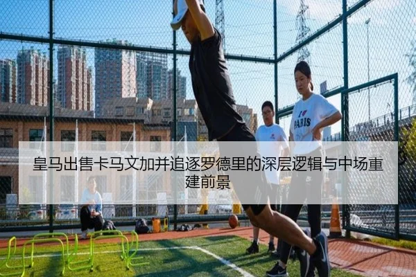 皇马出售卡马文加并追逐罗德里的深层逻辑与中场重建前景