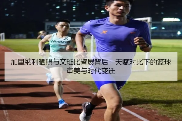 加里纳利晒照与文班比臂展背后：天赋对比下的篮球审美与时代变迁